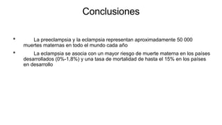 Conclusiones
• La preeclampsia y la eclampsia representan aproximadamente 50 000
muertes maternas en todo el mundo cada año
• La eclampsia se asocia con un mayor riesgo de muerte materna en los países
desarrollados (0%-1,8%) y una tasa de mortalidad de hasta el 15% en los países
en desarrollo
 