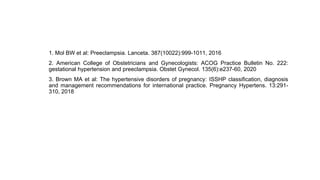 1. Mol BW et al: Preeclampsia. Lanceta. 387(10022):999-1011, 2016
2. American College of Obstetricians and Gynecologists: ACOG Practice Bulletin No. 222:
gestational hypertension and preeclampsia. Obstet Gynecol. 135(6):e237-60, 2020
3. Brown MA et al: The hypertensive disorders of pregnancy: ISSHP classification, diagnosis
and management recommendations for international practice. Pregnancy Hypertens. 13:291-
310, 2018
 