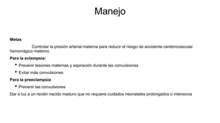 Manejo
Metas
Controlar la presión arterial materna para reducir el riesgo de accidente cerebrovascular
hemorrágico materno
Para la eclampsia:
• Prevenir lesiones maternas y aspiración durante las convulsiones
• Evitar más convulsiones
Para la preeclampsia
• Prevenir las convulsiones
Dar a luz a un recién nacido maduro que no requiere cuidados neonatales prolongados o intensivos
 
