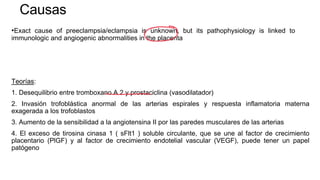 Causas
•Exact cause of preeclampsia/eclampsia is unknown, but its pathophysiology is linked to
immunologic and angiogenic abnormalities in the placenta
Teorías:
1. Desequilibrio entre tromboxano A 2 y prostaciclina (vasodilatador)
2. Invasión trofoblástica anormal de las arterias espirales y respuesta inflamatoria materna
exagerada a los trofoblastos
3. Aumento de la sensibilidad a la angiotensina II por las paredes musculares de las arterias
4. El exceso de tirosina cinasa 1 ( sFlt1 ) soluble circulante, que se une al factor de crecimiento
placentario (PlGF) y al factor de crecimiento endotelial vascular (VEGF), puede tener un papel
patógeno
 