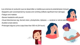 Los síntomas en evolución que se desarrollan a medida que avanza la preeclampsia incluyen:
-Epigastric pain accompanied by nausea and vomiting (reflects significant liver damage)
-Fatigue and malaise
-Severe headache with poundi
-Visual disturbances (eg, blurred vision, photophobia, diplopia). ↔️ cerebral or retinal edema
-Sudden-onset edema
-Prolonged oliguria (urine output less than 500 mL/24 hours)
 