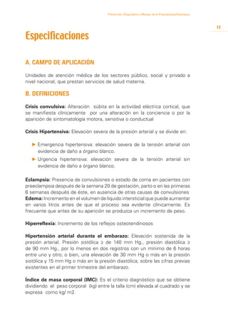 Prevención, Diagnóstico y Manejo de la Preeclampsia/Eclampsia



                                                                                                      13

Especificaciones

A. Campo de aplicación

Unidades de atención médica de los sectores público, social y privado a
nivel nacional, que prestan servicios de salud materna.

B. Definiciones
Crisis convulsiva: Alteración súbita en la actividad eléctrica cortical, que
se manifiesta clínicamente por una alteración en la conciencia o por la
aparición de sintomatología motora, sensitiva o conductual

Crisis Hipertensiva: Elevación severa de la presión arterial y se divide en:

  P 	 mergencia hipertensiva: elevación severa de la tensión arterial con
    E
    evidencia de daño a órgano blanco.
  P 	 rgencia hipertensiva: elevación severa de la tensión arterial sin
    U
    evidencia de daño a órgano blanco.

Eclampsia: Presencia de convulsiones o estado de coma en pacientes con
preeclampsia después de la semana 20 de gestación, parto o en las primeras
6 semanas después de éste, en ausencia de otras causas de convulsiones
Edema: Incremento en el volumen de líquido intersticial que puede aumentar
en varios litros antes de que el proceso sea evidente clínicamente. Es
frecuente que antes de su aparición se produzca un incremento de peso.

Hiperreflexia: Incremento de los reflejos osteotendinosos

Hipertensión arterial durante el embarazo: Elevación sostenida de la
presión arterial. Presión sistólica ≥ de 140 mm Hg., presión diastólica ≥
de 90 mm Hg., por lo menos en dos registros con un mínimo de 6 horas
entre uno y otro; o bien, una elevación de 30 mm Hg o más en la presión
sistólica y 15 mm Hg o más en la presión diastólica, sobre las cifras previas
existentes en el primer trimestre del embarazo.

Índice de masa corporal (IMC): Es el criterio diagnóstico que se obtiene
dividiendo el peso corporal (kg) entre la talla (cm) elevada al cuadrado y se
expresa como kg/ m2.
 