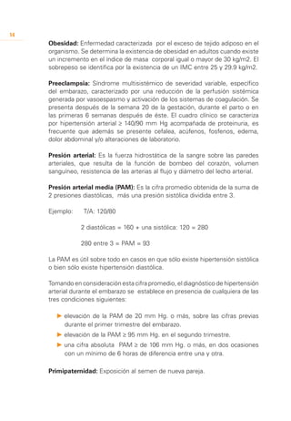 14
     Obesidad: Enfermedad caracterizada por el exceso de tejido adiposo en el
     organismo. Se determina la existencia de obesidad en adultos cuando existe
     un incremento en el índice de masa corporal igual o mayor de 30 kg/m2. El
     sobrepeso se identifica por la existencia de un IMC entre 25 y 29.9 kg/m2.

     Preeclampsia: Síndrome multisistémico de severidad variable, específico
     del embarazo, caracterizado por una reducción de la perfusión sistémica
     generada por vasoespasmo y activación de los sistemas de coagulación. Se
     presenta después de la semana 20 de la gestación, durante el parto o en
     las primeras 6 semanas después de éste. El cuadro clínico se caracteriza
     por hipertensión arterial ≥ 140/90 mm Hg acompañada de proteinuria, es
     frecuente que además se presente cefalea, acúfenos, fosfenos, edema,
     dolor abdominal y/o alteraciones de laboratorio.

     Presión arterial: Es la fuerza hidrostática de la sangre sobre las paredes
     arteriales, que resulta de la función de bombeo del corazón, volumen
     sanguíneo, resistencia de las arterias al flujo y diámetro del lecho arterial.

     Presión arterial media (PAM): Es la cifra promedio obtenida de la suma de
     2 presiones diastólicas, más una presión sistólica dividida entre 3.

     Ejemplo:     T/A: 120/80

     		          2 diastólicas = 160 + una sistólica: 120 = 280
     		
     		          280 entre 3 = PAM = 93

     La PAM es útil sobre todo en casos en que sólo existe hipertensión sistólica
     o bien sólo existe hipertensión diastólica.

     Tomando en consideración esta cifra promedio, el diagnóstico de hipertensión
     arterial durante el embarazo se establece en presencia de cualquiera de las
     tres condiciones siguientes:

       P 	 levación de la PAM de 20 mm Hg. o más, sobre las cifras previas
         e
         durante el primer trimestre del embarazo.
       P 	 levación de la PAM ≥ 95 mm Hg. en el segundo trimestre.
         e
       P 	 na cifra absoluta PAM ≥ de 106 mm Hg. o más, en dos ocasiones
         u
         con un mínimo de 6 horas de diferencia entre una y otra.

     Primipaternidad: Exposición al semen de nueva pareja.
 