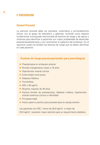 20
     F. Prevención


     Control Prenatal

     La atención prenatal debe ser periódica, sistemática y primordialmente
     clínica, con el apoyo de laboratorio y gabinete, teniendo como objetivo
     fundamental, la búsqueda intencionada de factores de riesgo y de signos y
     síntomas para identificar a pacientes con mayor probabilidad de desarrollar
     preeclampsia/eclampsia y así incrementar la vigilancia del embarazo. En el
     siguiente cuadro se señalan los factores de riesgo que se deben identificar
     en cada paciente:




         Factores de riesgo preconcepcionales para preeclampsia

       P	Preeclampsia en embarazo anterior
       P 	 eriodo intergenésico mayor a 10 años
         P
       P 	 ipertensión arterial crónica
         H
       P 	 nfermedad renal previa
         E
       P 	 iabetes Mellitus
         D
       P 	 rombofilias
         T
       P 	MC ≥ 30 kg/m2
         I
       P 	 ujeres mayores de 40 años
         M
       P 	 istoria familiar de preeclampsia, diabetes mellitus, hipertensión
         H
         arterial sistémica crónica e infertilidad
       P 	 rimipaternidad
         P
       P 	 actor paterno positivo para preeclampsia en pareja anterior
         F

       Las pacientes con IMC menor de 20.0 kg/m2 o mayor de
       25.0 kg/m2 necesitan mayor atención para su requerimiento dietético.
 
