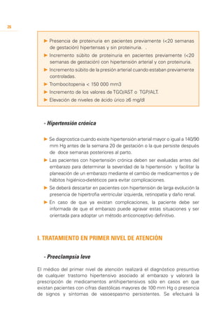 26


       P 	 resencia de proteinuria en pacientes previamente (<20 semanas
         P
         de gestación) hipertensas y sin proteinuria. .
       P 	ncremento súbito de proteinuria en pacientes previamente (<20
         I
         semanas de gestación) con hipertensión arterial y con proteinuria.
       P 	ncremento súbito de la presión arterial cuando estaban previamente
         I
         controladas.
       P 	 rombocitopenia < 150 000 mm3
         T
       P 	ncremento de los valores de TGO/AST o TGP/ALT.
         I
       P 	 levación de niveles de ácido úrico ≥6 mg/dl
         E



       - 	 ipertensión crónica
         H

       P	Se diagnostica cuando existe hipertensión arterial mayor o igual a 140/90
         mm Hg antes de la semana 20 de gestación o la que persiste después
         de doce semanas posteriores al parto.
       P 	 as pacientes con hipertensión crónica deben ser evaluadas antes del
         L
         embarazo para determinar la severidad de la hipertensión y facilitar la
         planeación de un embarazo mediante el cambio de medicamentos y de
         hábitos higiénico-dietéticos para evitar complicaciones.
       P	Se deberá descartar en pacientes con hipertensión de larga evolución la
         presencia de hipertrofia ventricular izquierda, retinopatía y daño renal.
       P 	 n caso de que ya existan complicaciones, la paciente debe ser
         E
         informada de que el embarazo puede agravar estas situaciones y ser
         orientada para adoptar un método anticonceptivo definitivo.



     I. Tratamiento en Primer Nivel de Atención


     	 - Preeclampsia leve

     El médico del primer nivel de atención realizará el diagnóstico presuntivo
     de cualquier trastorno hipertensivo asociado al embarazo y valorará la
     prescripción de medicamentos antihipertensivos sólo en casos en que
     existan pacientes con cifras diastólicas mayores de 100 mm Hg o presencia
     de signos y síntomas de vasoespasmo persistentes. Se efectuará la
 