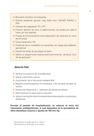 Prevención, Diagnóstico y Manejo de la Preeclampsia/Eclampsia



                                                                                                                31


  P 	 iometría hemática con plaquetas
    B
  P 	 uímica sanguínea: glucosa, urea, ácido úrico, TGO-AST, TGP-ALT y
    Q
    DHL.
  P 	 iempos de coagulación TP y TPT
    T
  P 	 xamen general de orina (y determinación de proteinuria cada 6
    E
    horas con tira reactiva)
  P 	 rueba de funcionamiento renal (depuración de creatinina en orina
    P
    de 24 horas)
  P 	 rupo sanguíneo y Rh
    G
  P 	 rueba de tamiz metabólico en pacientes con riesgo para diabetes
    P
    gestacional
  P 	 studio de fondo de ojo (según el caso)
    E
  P 	 plicar un esquema de madurez pulmonar entre las semanas 24 y
    A
    34 de gestación*



  - Atención Fetal

  P 	 erificar la presencia de movilidad fetal
    V
  P 	 alorar crecimiento uterino
    V
  P 	 uscultación de la frecuencia cardiaca fetal
    A
  P 	 egistro cardiotocográfico en embarazos ≥ 32 semanas (prueba sin
    R
    estrés)
  P 	 ltrasonido (fetometría y valoración de líquido amniótico)
    U
  P 	 erfil biofísico en casos que lo requieran
    P
  P 	 alorar interrupción al termino del embarazo de acuerdo a condiciones
    V
    obstétricas


Durante el periodo de hospitalización, se valorará el inicio del
tratamiento antihipertensivo, el cual dependerá de la persistencia de
cifras diastólicas mayores o iguales de 100 mm Hg.




  * Betametasona 12 mg IM cada 24 hr, 2 dosis, o
  * Dexametasona 6 mg IM cada 12 hrs, 4 dosis
 
