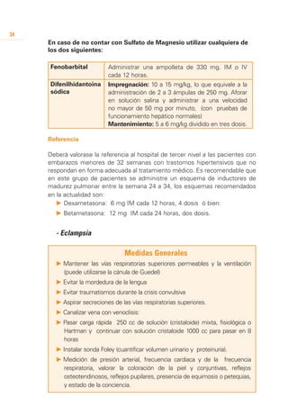34
     En caso de no contar con Sulfato de Magnesio utilizar cualquiera de
     los dos siguientes:

     Fenobarbital          Administrar una ampolleta de 330 mg. IM o IV
                           cada 12 horas.
     Difenilhidantoina     Impregnación: 10 a 15 mg/kg, lo que equivale a la
     sódica                administración de 2 a 3 ámpulas de 250 mg. Aforar
                           en solución salina y administrar a una velocidad
                           no mayor de 50 mg por minuto, (con pruebas de
                           funcionamiento hepático normales)
                           Mantenimiento: 5 a 6 mg/kg dividido en tres dosis.

     Referencia

     Deberá valorase la referencia al hospital de tercer nivel a las pacientes con
     embarazos menores de 32 semanas con trastornos hipertensivos que no
     respondan en forma adecuada al tratamiento médico. Es recomendable que
     en este grupo de pacientes se administre un esquema de inductores de
     madurez pulmonar entre la semana 24 a 34, los esquemas recomendados
     en la actualidad son:
        P	Dexametasona: 6 mg IM cada 12 horas, 4 dosis ó bien:
       P 	 etametasona: 12 mg IM cada 24 horas, dos dosis.
         B


       - 	 clampsia
         E

                                  Medidas Generales
       P 	 antener las vías respiratorias superiores permeables y la ventilación
         M
         (puede utilizarse la cánula de Guedel)
       P 	 vitar la mordedura de la lengua
         E
       P 	 vitar traumatismos durante la crisis convulsiva
         E
       P 	 spirar secreciones de las vías respiratorias superiores.
         A
       P 	 analizar vena con venoclisis:
         C
       P 	 asar carga rápida 250 cc de solución (cristaloide) mixta, fisiológica o
         P
         Hartman y continuar con solución cristaloide 1000 cc para pasar en 8
         horas
       P 	nstalar sonda Foley (cuantificar volumen urinario y proteinuria).
         I
       P 	 edición de presión arterial, frecuencia cardiaca y de la frecuencia
         M
         respiratoria, valorar la coloración de la piel y conjuntivas, reflejos
         osteotendinosos, reflejos pupilares, presencia de equimosis o petequias,
         y estado de la conciencia.
 