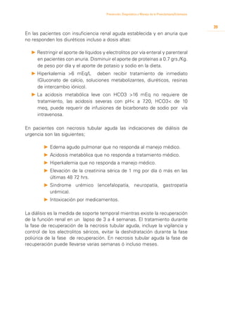 Prevención, Diagnóstico y Manejo de la Preeclampsia/Eclampsia



                                                                                                        39
En las pacientes con insuficiencia renal aguda establecida y en anuria que
no responden los diuréticos incluso a dosis altas:

  P 	 estringir el aporte de líquidos y electrolitos por vía enteral y parenteral
    R
    en pacientes con anuria. Disminuir el aporte de proteínas a 0.7 grs./Kg.
    de peso por día y el aporte de potasio y sodio en la dieta.
  P 	 iperkalemia >6 mEq/L deben recibir tratamiento de inmediato
    H
    (Gluconato de calcio, soluciones metabolizantes, diuréticos, resinas
    de intercambio iónico).
  P 	 a acidosis metabólica leve con HCO3 >16 mEq no requiere de
    L
    tratamiento, las acidosis severas con pH< a 7 .20, HCO3< de 10
    meq, puede requerir de infusiones de bicarbonato de sodio por vía
    intravenosa.

En pacientes con necrosis tubular aguda las indicaciones de diálisis de
urgencia son las siguientes;

        P 	 dema agudo pulmonar que no responda al manejo médico.
          E
        P 	 cidosis metabólica que no responda a tratamiento médico.
          A
        P 	 iperkalemia que no responda a manejo médico.
          H
        P 	 levación de la creatinina sérica de 1 mg por día ó más en las
          E
          últimas 48 72 hrs.
        P 	 índrome urémico (encefalopatía, neuropatía, gastropatía
          S
          urémica).
        P 	 ntoxicación por medicamentos.
          I

La diálisis es la medida de soporte temporal mientras existe la recuperación
de la función renal en un lapso de 3 a 4 semanas. El tratamiento durante
la fase de recuperación de la necrosis tubular aguda, incluye la vigilancia y
control de los electrolitos séricos, evitar la deshidratación durante la fase
poliúrica de la fase de recuperación. En necrosis tubular aguda la fase de
recuperación puede llevarse varias semanas ó incluso meses.
 