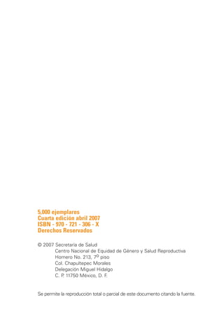 5,000 ejemplares
Cuarta edición abril 2007
ISBN - 970 - 721 - 306 - X
Derechos Reservados

© 2007 Secretaría de Salud
		     Centro Nacional de Equidad de Género y Salud Reproductiva
		     Homero No. 213, 7o piso
		     Col. Chapultepec Morales
		     Delegación Miguel Hidalgo
		     C. P 11750 México, D. F
           .                  .

		
Se permite la reproducción total o parcial de este documento citando la fuente.
 