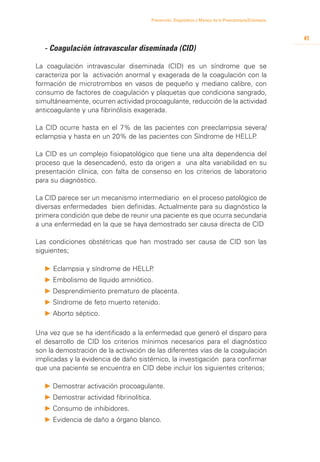 Prevención, Diagnóstico y Manejo de la Preeclampsia/Eclampsia



                                                                                                          41
	 - Coagulación intravascular diseminada (CID)

La coagulación intravascular diseminada (CID) es un síndrome que se
caracteriza por la activación anormal y exagerada de la coagulación con la
formación de microtrombos en vasos de pequeño y mediano calibre, con
consumo de factores de coagulación y plaquetas que condiciona sangrado,
simultáneamente, ocurren actividad procoagulante, reducción de la actividad
anticoagulante y una fibrinólisis exagerada.

La CID ocurre hasta en el 7% de las pacientes con preeclampsia severa/
eclampsia y hasta en un 20% de las pacientes con Síndrome de HELLP.

La CID es un complejo fisiopatológico que tiene una alta dependencia del
proceso que la desencadenó, esto da origen a una alta variabilidad en su
presentación clínica, con falta de consenso en los criterios de laboratorio
para su diagnóstico.

La CID parece ser un mecanismo intermediario en el proceso patológico de
diversas enfermedades bien definidas. Actualmente para su diagnóstico la
primera condición que debe de reunir una paciente es que ocurra secundaria
a una enfermedad en la que se haya demostrado ser causa directa de CID

Las condiciones obstétricas que han mostrado ser causa de CID son las
siguientes;

  P Eclampsia y síndrome de HELLP.
  P 	 mbolismo de líquido amniótico.
    E
  P 	 esprendimiento prematuro de placenta.
    D
  P 	 índrome de feto muerto retenido.
    S
  P 	 borto séptico.
    A

Una vez que se ha identificado a la enfermedad que generó el disparo para
el desarrollo de CID los criterios mínimos necesarios para el diagnóstico
son la demostración de la activación de las diferentes vías de la coagulación
implicadas y la evidencia de daño sistémico, la investigación para confirmar
que una paciente se encuentra en CID debe incluir los siguientes criterios;

  P 	 emostrar activación procoagulante.
    D
  P 	 emostrar actividad fibrinolítica.
    D
  P 	 onsumo de inhibidores.
    C
  P 	 videncia de daño a órgano blanco.
    E
 