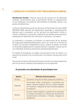 52
     L. Manejo de la paciente post preeclampsia/eclampsia


     Planificación familiar.- Orientar acerca de las opciones en los diferentes
     métodos anticonceptivos para la planificación familiar, el espaciamiento
     en los embarazos y la prevención del embarazo no planeado, aborto y sus
     graves complicaciones.

     La Norma Oficial Mexicana de los Servicios de Planificación Familiar (NOM
     005-SSA2-1993) describe las disposiciones generales y especificaciones
     técnicas para la prestación de los servicios de planificación familiar e
     incluye la selección, prescripción y aplicación de métodos anticonceptivos,
     destacando los elementos de información, orientación y consejería.

     La orientación y consejería se enfocará a la disminución de los factores
     de riesgo para preeclampsia/eclampsia, como son: disminuir el número de
     mujeres con periodos íntergenésicos cortos, mejorar el estado nutricional
     en el periodo pregestacional y especial atención a aquellas mujeres que en
     sus embarazos anteriores presentaron preeclampsia/eclampsia.

     El método anticonceptivo se elegirá conjuntamente entre el médico y la
     paciente de acuerdo a las conveniencias y los deseos reproductivos de la
     mujer.

     De acuerdo a la Norma Oficial de Planificación Familiar, las recomendaciones
     para el uso de los métodos anticonceptivos son las siguientes:


     	 - En pacientes con antecedentes de preeclampsia leve


          Opción                     Métodos Anticonceptivos
         Primera        Dispositivo intrauterino (DIU) postevento obstétrico
                        Hormonales orales combinados o inyectables que
                        podrán utilizarse después de seis meses posparto
         Segunda
                        con lactancia y después de seis semanas posparto
                        sin lactancia.
                        Oclusión tubaria bilateral o vasectomía en pacientes
                        con deseos de obtener un método permanente (con
         Tercera
                        consentimiento informado y firmado, integrado al
                        expediente)
     	
 