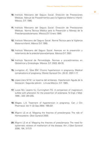 Prevención, Diagnóstico y Manejo de la Preeclampsia/Eclampsia



                                                                                                     57
10.	 Instituto Mexicano del Seguro Social. Dirección de Prestaciones
     Médicas. Manual de Procedimientos para la Vigilancia Materno Infantil.
     México, D.F 1995.
                .


11.	 Instituto Mexicano del Seguro Social. Dirección de Prestaciones
     Médicas. Norma Técnica Médica para la Prevención y Manejo de la
     Preeclampsia/eclampsia. México,D.F Enero 1995.
                                       .


12.	Instituto Mexicano del Seguro Social. Norma Técnica para la Vigilancia
    Materno-Infantil. México D.F 1995.
                                .


13.	Instituto Mexicano del Seguro Social. Avances en la prevención y
    tratamiento de la preeclampsa-eclampsia. México,D.F 2001.
                                                       .


14.	Instituto Nacional de Perinatología. Normas y procedimientos en
    Obstetricia y Ginecología. México. D.F 2003; 69-78.
                                          .


15.	Livingston JC, Sibai BM. Chronic hypertension in pregnancy. Medical
    complications of pregnancy. Obstet Gynecol Clin. 28 (2), 2001.1-17.


16.	López-Llera M M. La toxemia del embarazo. Hipertensión Aguda de la
    Gestación. Segunda edición. Limusa.México, D.F 1985.
                                                  .


17.	 Lucas MJ, Leveno KJ, Cunningham FG. A comparison of magnesium
     sulfate with phenytoin for the prevention of eclampsia. N Engl J Med.
     1995 ; 333: 201-205.


18.	Magee, L.A. Treatment of hypertension in pregnancy. Can J Clin
    Pharmacol. Vol 11 (2) Sep 2004. 199-201


19.	Mignini LE et al. Mapping the theories of preeclampsia: The role of
    Homocysteine. Obst Gynecol 2005


20.	Mignini LE et al. Mapping the theories of preeclampsia: The need for
    systematic reviews of mechanism of the disease. Am J Obst Gynecol
    2006, 194, 317-21
 