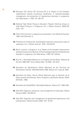 58
     21.	 Moutquin JM, Garner PR, Burrows RF et al. Report of the Canadian
                                             ,
          Hypertension Society Consensus Conference: 2. Nonpharmacologic
          management and prevention of hypertensive disorders in pregnancy.
          Can Med Assoc J; 1997 157: 907-19.
                               .


     22.	National High Blood Pressure Education Program Working Group on
         High Blood Pressure in Pregnancy. Am J Obstet Gynecol. 2000;183:
         Supl: 1-22.


     23.	Pitkin R M. Nutrition in pregnacncy and lactation. Clin Obstet & Gynecol.
         1994; Vol:37.Number 3.


     24.	Pritchard JA, Pritchard SA. Standardized treatment consecutive cases of
         eclampsia. Am J Obstet Gynecol. 1975; 123:543-52.


     25.	Rey E, LeLorier J, Burgess E, et al. Report of the Canadian Hypertension
         Society Consensus Conference: 3.Pharmacology treatment of hypertensive
         disorders in pregnancy. Can Med Assoc J.1997;157:1245-54.


     26.	Ruiz M J. Mortalidad Materna en el Hospital Central Militar. Reporte de
         25 años.1968-1991. Ginec Obstet Mex. XII-1995; 63:152-9.


     27.	 Secretaría de Salud.Norma Oficial Mexicana de los Servicios de
          Planificación Familiar. NOM-005-SSA-2-1993. México D.F mayo de 1994.
                                                                .


     28.	Secretaría de Salud. Norma Oficial Mexicana para la Atención de la
         Mujer durante el Embarazo, Parto, Puerperio y del Recién Nacido. NOM-
         007-SSA-; 1993.


     29.	Secretaría de Salud/INEGI. Mortalidad Materna. México D.F 1990-1997
                                                                  .         .


     30.	Sibai BM. Diagnosis, prevention, and management of eclampsia. Obstet
         Gynecol 2005; 105:402-10.


     31.	 Sibai BM. Diagnosis and management of gestational hypertension and
          preeclampsia. Obstet Gynecol 2003; 102: 181-92.
 