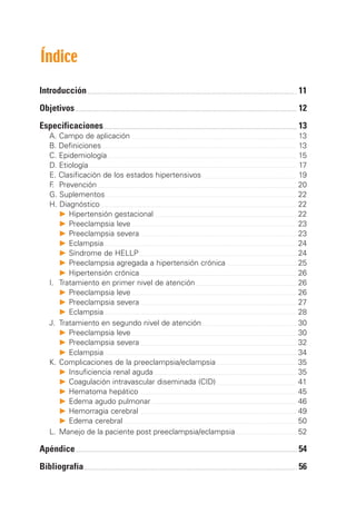 Índice

Introducción		                                          11
Objetivos		                                             12
Especificaciones	                                       13
		 Campo de aplicación	
  A.                                                    13		
	 B. Definiciones	                                      13		
	 C. Epidemiología	                                     15		
		 Etiología	
  D.                                                    17
		 Clasificación de los estados hipertensivos	
  E.                                                    19	
		 . 	Prevención	
  F                                                     20
		 Suplementos	
  G.                                                    22
		 Diagnóstico	
  H.                                                    22
	 	 P	Hipertensión gestacional	                         22
	 	 P	Preeclampsia leve	                                23
	 	 P	Preeclampsia severa	                              23
	 	 P	Eclampsia	                                        24
	 	 P	Síndrome de HELLP	                                24
	 	 P	Preeclampsia agregada a hipertensión crónica	     25
	 	 P	Hipertensión crónica	                             26
		 Tratamiento en primer nivel de atención	
  I.	                                                   26
	 	 P	Preeclampsia leve	                                26
	 	 P	Preeclampsia severa	                              27
	 	 P	Eclampsia	                                        28
	 J. 	Tratamiento en segundo nivel de atención	         30
	 	 P	Preeclampsia leve	                                30
	 	 P	Preeclampsia severa	                              32
	 	 P	Eclampsia	                                        34
		K.	Complicaciones de la preeclampsia/eclampsia	       35
	 	 P	Insuficiencia renal aguda	                        35
	 	 P	Coagulación intravascular diseminada (CID)	       41
	 	 P	Hematoma hepático	                                45
	 	 P	Edema agudo pulmonar	                             46
	 	 P	Hemorragia cerebral	                              49
	 	 P	Edema cerebral	                                   50
		 Manejo de la paciente post preeclampsia/eclampsia	
  L.	                                                   52

Apéndice		                                              54
Bibliografía		                                          56
 