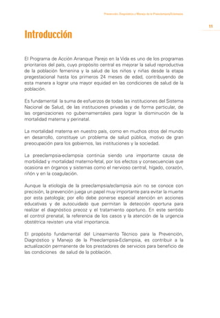 Prevención, Diagnóstico y Manejo de la Preeclampsia/Eclampsia



                                                                                                       11

Introducción

El Programa de Acción Arranque Parejo en la Vida es uno de los programas
prioritarios del país, cuyo propósito central es mejorar la salud reproductiva
de la población femenina y la salud de los niños y niñas desde la etapa
pregestacional hasta los primeros 24 meses de edad, contribuyendo de
esta manera a lograr una mayor equidad en las condiciones de salud de la
población.

Es fundamental la suma de esfuerzos de todas las instituciones del Sistema
Nacional de Salud, de las instituciones privadas y de forma particular, de
las organizaciones no gubernamentales para lograr la disminución de la
mortalidad materna y perinatal.

La mortalidad materna en nuestro país, como en muchos otros del mundo
en desarrollo, constituye un problema de salud pública, motivo de gran
preocupación para los gobiernos, las instituciones y la sociedad.

La preeclampsia-eclampsia continúa siendo una importante causa de
morbilidad y mortalidad materno-fetal, por los efectos y consecuencias que
ocasiona en órganos y sistemas como el nervioso central, hígado, corazón,
riñón y en la coagulación.

Aunque la etiología de la preeclampsia/eclampsia aún no se conoce con
precisión, la prevención juega un papel muy importante para evitar la muerte
por esta patología; por ello debe ponerse especial atención en acciones
educativas y de autocuidado que permitan la detección oportuna para
realizar el diagnóstico precoz y el tratamiento oportuno. En este sentido
el control prenatal, la referencia de los casos y la atención de la urgencia
obstétrica revisten una vital importancia.

El propósito fundamental del Lineamiento Técnico para la Prevención,
Diagnóstico y Manejo de la Preeclampsia-Eclampsia, es contribuir a la
actualización permanente de los prestadores de servicios para beneficio de
las condiciones de salud de la población.
 