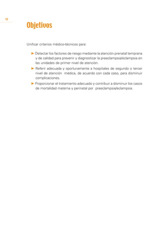 12

     Objetivos

     Unificar criterios médico-técnicos para:

       P Detectar los factores de riesgo mediante la atención prenatal temprana
         y de calidad para prevenir y diagnosticar la preeclampsia/eclampsia en
         las unidades de primer nivel de atención.
       P Referir adecuada y oportunamente a hospitales de segundo o tercer
         nivel de atención médica, de acuerdo con cada caso, para disminuir
         complicaciones.
       P Proporcionar el tratamiento adecuado y contribuir a disminuir los casos
         de mortalidad materna y perinatal por preeclampsia/eclampsia.
 
