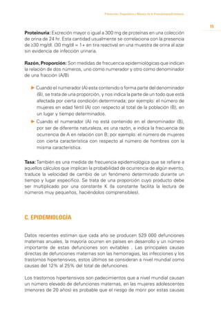 Prevención, Diagnóstico y Manejo de la Preeclampsia/Eclampsia



                                                                                                       15
Proteinuria: Excreción mayor o igual a 300 mg de proteínas en una colección
de orina de 24 hr. Esta cantidad usualmente se correlaciona con la presencia
de ≥30 mg/dl. (30 mg/dl = 1+ en tira reactiva) en una muestra de orina al azar
sin evidencia de infección urinaria.

Razón, Proporción: Son medidas de frecuencia epidemiológicas que indican
la relación de dos números, uno como numerador y otro como denominador
de una fracción (A/B)

  P Cuando el numerador (A) esta contenido o forma parte del denominador
    (B), se trata de una proporción, y nos indica la parte de un todo que está
    afectada por cierta condición determinada; por ejemplo: el número de
    mujeres en edad fértil (A) con respecto al total de la población (B), en
    un lugar y tiempo determinados.
  P 	 uando el numerador (A) no está contenido en el denominador (B),
    C
    por ser de diferente naturaleza, es una razón, e indica la frecuencia de
    ocurrencia de A en relación con B; por ejemplo: el número de mujeres
    con cierta característica con respecto al número de hombres con la
    misma característica.


Tasa: También es una medida de frecuencia epidemiológica que se refiere a
aquellos cálculos que implican la probabilidad de ocurrencia de algún evento,
traduce la velocidad de cambio de un fenómeno determinado durante un
tiempo y lugar especifico. Se trata de una proporción cuyo producto debe
ser multiplicado por una constante K (la constante facilita la lectura de
números muy pequeños, haciéndolos comprensibles).




C. Epidemiología

Datos recientes estiman que cada año se producen 529 000 defunciones
maternas anuales, la mayoría ocurren en países en desarrollo y un número
importante de estas defunciones son evitables . Las principales causas
directas de defunciones maternas son las hemorragias, las infecciones y los
trastornos hipertensivos, estos últimos se consideran a nivel mundial como
causas del 12% al 25% del total de defunciones.

Los trastornos hipertensivos son padecimientos que a nivel mundial causan
un número elevado de defunciones maternas, en las mujeres adolescentes
(menores de 20 años) es probable que el riesgo de morir por estas causas
 