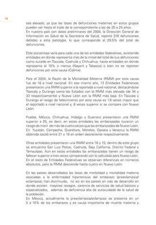 16
     sea elevado, ya que las tasas de defunciones maternas en estos grupos
     pueden ser hasta el triple de la correspondiente a las de 20 a 24 años.
     En nuestro país con datos preliminares del 2004, la Dirección General de
     Información en Salud de la Secretaría de Salud, reportó 316 defunciones
     debidas a esta patología, lo que corresponde al 29,5% del total de
     defunciones.

     Este porcentaje varía para cada una de las entidades federativas, existiendo
     entidades en donde representa más de la mitad del total de sus defunciones
     como sucede en Tlaxcala, Coahuila y Chihuahua, hasta entidades en donde
     representa el 10% o menos (Nayarit y Tabasco) o bien no se reportan
     defunciones por esta causa (Colima).

     Para el 2004, la Razón de la Mortalidad Materna (RMM) por esta causa
     fue de 18 a nivel nacional. En ese mismo año, 13 Entidades Federativas
     presentaron una RMM superior a la reportada a nivel nacional, destacándose
     Tlaxcala y Durango como los Estados con la RMM más elevada (de 34 y
     33 respectivamente) y Nuevo León con la RMM más baja. En Tlaxcala y
     Durango el riesgo de fallecimiento por esta causa es 1.8 veces mayor que
     el reportado a nivel nacional y, 8 veces superior si se compara con Nuevo
     León.

     Puebla, México, Chihuahua, Hidalgo y Guerrero presentaron una RMM
     superior a 25, es decir, en estas entidades las embarazadas tuvieron un
     riesgo de morir de más de cuatro veces que las embarazadas de Nuevo León.
     En Yucatán, Campeche, Querétaro, Morelos, Oaxaca y Veracruz la RMM
     obtenida osciló entre 21 y 19 en orden decreciente respectivamente.

     Otras entidades presentaron una RMM entre 18 y 15; dentro de este grupo
     se encuentra San Luis Potosí, Coahuila, Baja California, Distrito Federal y
     Tamaulipas. Aún en estas entidades las embarazadas tienen un riesgo de
     fallecer superior a tres veces comparando con lo calculado para Nuevo León.
     En el resto de Entidades Federativas se observan diferencias en números
     absolutos, pero la RMM desciende hasta cuatro en Nuevo León.

     En los países desarrollados las tasas de morbilidad y mortalidad materna
     asociadas a la enfermedad hipertensiva del embarazo (preeclampsia/
     eclampsia), han disminuido, no así en los países en vías de desarrollo en
     donde existen mayores rezagos, carencia de servicios de salud básicos y
     especializados, además de deficiencia alta de autocuidado de la salud de
     la población.
     En México, actualmente la preeclampsia/eclampsia se presenta en un
     5 a 10% de los embarazos y es causa importante de muerte materna y
 