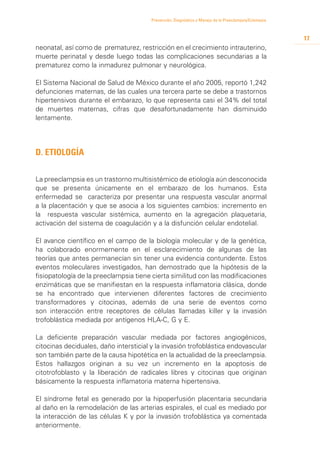 Prevención, Diagnóstico y Manejo de la Preeclampsia/Eclampsia



                                                                                                        17
neonatal, así como de prematurez, restricción en el crecimiento intrauterino,
muerte perinatal y desde luego todas las complicaciones secundarias a la
prematurez como la inmadurez pulmonar y neurológica.

El Sistema Nacional de Salud de México durante el año 2005, reportó 1,242
defunciones maternas, de las cuales una tercera parte se debe a trastornos
hipertensivos durante el embarazo, lo que representa casi el 34% del total
de muertes maternas, cifras que desafortunadamente han disminuido
lentamente.




D. Etiología


La preeclampsia es un trastorno multisistémico de etiología aún desconocida
que se presenta únicamente en el embarazo de los humanos. Esta
enfermedad se caracteriza por presentar una respuesta vascular anormal
a la placentación y que se asocia a los siguientes cambios: incremento en
la respuesta vascular sistémica, aumento en la agregación plaquetaria,
activación del sistema de coagulación y a la disfunción celular endotelial.

El avance científico en el campo de la biología molecular y de la genética,
ha colaborado enormemente en el esclarecimiento de algunas de las
teorías que antes permanecían sin tener una evidencia contundente. Estos
eventos moleculares investigados, han demostrado que la hipótesis de la
fisiopatología de la preeclampsia tiene cierta similitud con las modificaciones
enzimáticas que se manifiestan en la respuesta inflamatoria clásica, donde
se ha encontrado que intervienen diferentes factores de crecimiento
transformadores y citocinas, además de una serie de eventos como
son interacción entre receptores de células llamadas killer y la invasión
trofoblástica mediada por antígenos HLA-C, G y E.

La deficiente preparación vascular mediada por factores angiogénicos,
citocinas deciduales, daño intersticial y la invasión trofoblástica endovascular
son también parte de la causa hipotética en la actualidad de la preeclampsia.
Estos hallazgos originan a su vez un incremento en la apoptosis de
citotrofoblasto y la liberación de radicales libres y citocinas que originan
básicamente la respuesta inflamatoria materna hipertensiva.

El síndrome fetal es generado por la hipoperfusión placentaria secundaria
al daño en la remodelación de las arterias espirales, el cual es mediado por
la interacción de las células K y por la invasión trofoblástica ya comentada
anteriormente.
 