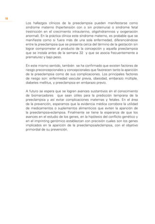 18
     Los hallazgos clínicos de la preeclampsia pueden manifestarse como
     síndrome materno (hipertensión con o sin proteinuria) o síndrome fetal
     (restricción en el crecimiento intrauterino, oligohidramnios y oxigenación
     anormal). En la práctica clínica este síndrome materno, es probable que se
     manifieste como si fuera más de una sola enfermedad, diferenciándose
     entre la preeclampsia que se presenta cerca del término de la gestación sin
     lograr comprometer al producto de la concepción y aquella preeclampsia
     que se instala antes de la semana 32 y que se asocia frecuentemente a
     prematurez y bajo peso.

     En este mismo sentido, también se ha confirmado que existen factores de
     riesgo preconcepcionales y concepcionales que favorecen tanto la aparición
     de la preeclampsia como de sus complicaciones. Los principales factores
     de riesgo son: enfermedad vascular previa, obesidad, embarazo múltiple,
     diabetes mellitus, y preeclampsia en embarazo previo.

     A futuro se espera que se logren avances sustantivos en el conocimiento
     de biomarcadores que sean útiles para la predicción temprana de la
     preeclampsia y así evitar complicaciones maternas y fetales. En el área
     de la prevención, esperamos que la evidencia médica corrobore la utilidad
     de medicamentos o suplementos alimenticios que eviten la aparición de
     la preeclampsia-eclampsia. Finalmente se tiene la esperanza de que los
     avances en el estudio de los genes, en la hipótesis del conflicto genético y
     en el imprinting genómico establezcan con precisión cuales son los genes
     implicados en la aparición de la preeclampsia/eclampsia, con el objetivo
     primordial de su prevención.
 