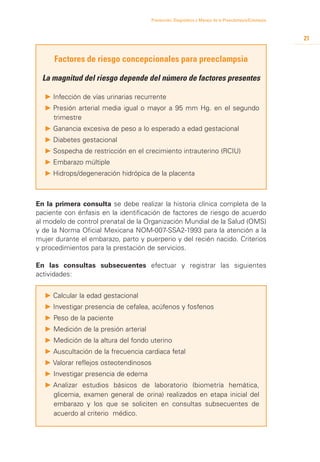 Prevención, Diagnóstico y Manejo de la Preeclampsia/Eclampsia



                                                                                                      21


     Factores de riesgo concepcionales para preeclampsia

  La magnitud del riesgo depende del número de factores presentes

  P 	nfección de vías urinarias recurrente
    I
  P 	 resión arterial media igual o mayor a 95 mm Hg. en el segundo
    P
    trimestre
  P 	 anancia excesiva de peso a lo esperado a edad gestacional
    G
  P 	 iabetes gestacional
    D
  P 	 ospecha de restricción en el crecimiento intrauterino (RCIU)
    S
  P 	 mbarazo múltiple
    E
  P 	 idrops/degeneración hidrópica de la placenta
    H



En la primera consulta se debe realizar la historia clínica completa de la
paciente con énfasis en la identificación de factores de riesgo de acuerdo
al modelo de control prenatal de la Organización Mundial de la Salud (OMS)
y de la Norma Oficial Mexicana NOM-007-SSA2-1993 para la atención a la
mujer durante el embarazo, parto y puerperio y del recién nacido. Criterios
y procedimientos para la prestación de servicios.

En las consultas subsecuentes efectuar y registrar las siguientes
actividades:


  P 	 alcular la edad gestacional
    C
  P 	nvestigar presencia de cefalea, acúfenos y fosfenos
    I
  P	Peso de la paciente
  P	Medición de la presión arterial
  P	Medición de la altura del fondo uterino
  P	Auscultación de la frecuencia cardiaca fetal
  P	Valorar reflejos osteotendinosos
  P	Investigar presencia de edema
  P 	 nalizar estudios básicos de laboratorio (biometría hemática,
    A
    glicemia, examen general de orina) realizados en etapa inicial del
    embarazo y los que se soliciten en consultas subsecuentes de
    acuerdo al criterio médico.
 