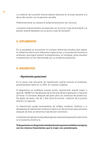 22
     La medición de la presión arterial deberá realizarse en el brazo derecho a la
     altura del corazón con la paciente sentada.

     Preferentemente se utilizará el esfigmomanómetro de mercurio.

     La presión arterial sistólica corresponde con el primer ruido de Korotkoff y la
     presión arterial diastólica con el quinto ruido de Korotkoff.




     G. Suplementos

     En la actualidad se encuentran en proceso diferentes estudios para valorar
     la utilidad de administrar diferentes suplementos y antioxidantes durante el
     embarazo, para lograr prevenir la preeclampsia, sin embargo, estos estudios
     multicéntricos no han demostrado aún su evidencia preventiva.




     H. Diagnóstico


     	 - Hipertensión gestacional

     Es la causa más frecuente de hipertensión arterial durante el embarazo,
     presentándose hasta en un 20% en mujeres nulíparas.

     El diagnóstico se establece cuando existe: hipertensión arterial mayor o
     igual de 140/90 mm Hg después de la semana 20 de la gestación y hasta las
     primeras 12 semanas después del parto pero sin presencia de proteinuria.
     No deben de pasar más de 7 días entre la primera medición de la presión
     arterial y la segunda.

     La hipertensión puede acompañarse de cefalea, acúfenos, fosfenos y si
     desaparece la hipertensión durante el parto o en las primeras doce semanas
     después de éste se denomina hipertensión transitoria.

     La hipertensión gestacional puede progresar a la preeclampsia particularmente
     si se presenta proteinuria.

     Toda paciente con diagnóstico de hipertensión gestacional debe manejarse
     con los mismos lineamientos que la mujer con preeclampsia.
 