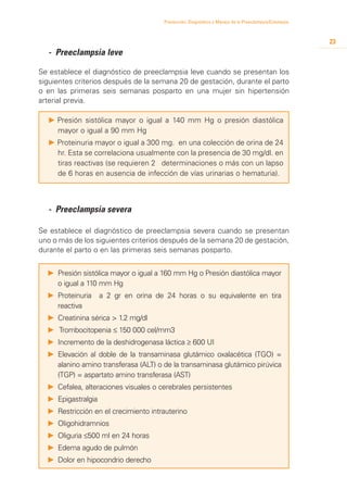 Prevención, Diagnóstico y Manejo de la Preeclampsia/Eclampsia



                                                                                                       23
	 - Preeclampsia leve

Se establece el diagnóstico de preeclampsia leve cuando se presentan los
siguientes criterios después de la semana 20 de gestación, durante el parto
o en las primeras seis semanas posparto en una mujer sin hipertensión
arterial previa.

  P 	 resión sistólica mayor o igual a 140 mm Hg o presión diastólica
    P
    mayor o igual a 90 mm Hg
  P 	 roteinuria mayor o igual a 300 mg. en una colección de orina de 24
    P
    hr. Esta se correlaciona usualmente con la presencia de 30 mg/dl. en
    tiras reactivas (se requieren 2 determinaciones o más con un lapso
    de 6 horas en ausencia de infección de vías urinarias o hematuria).



  - Preeclampsia severa

Se establece el diagnóstico de preeclampsia severa cuando se presentan
uno o más de los siguientes criterios después de la semana 20 de gestación,
durante el parto o en las primeras seis semanas posparto.


  P 	Presión sistólica mayor o igual a 160 mm Hg o Presión diastólica mayor
     o igual a 110 mm Hg
  P 	Proteinuria     a 2 gr en orina de 24 horas o su equivalente en tira
     reactiva
  P 	Creatinina sérica > 1.2 mg/dl
  P	 Trombocitopenia ≤ 150 000 cel/mm3
  P 	Incremento de la deshidrogenasa láctica ≥ 600 UI
  P 	Elevación al doble de la transaminasa glutámico oxalacética (TGO) =
     alanino amino transferasa (ALT) o de la transaminasa glutámico pirúvica
     (TGP) = aspartato amino transferasa (AST)
  P 	Cefalea, alteraciones visuales o cerebrales persistentes
  P 	Epigastralgia
  P 	Restricción en el crecimiento intrauterino
  P 	Oligohidramnios
  P 	Oliguria ≤500 ml en 24 horas
  P 	Edema agudo de pulmón
  P 	Dolor en hipocondrio derecho
 