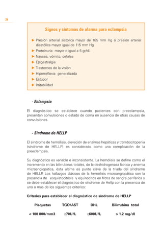 24


                   Signos y síntomas de alarma para eclampsia

          P 	 resión arterial sistólica mayor de 185 mm Hg o presión arterial
            P
            diastólica mayor igual de 115 mm Hg
          P 	 roteinuria mayor o igual a 5 gr/dl.
            P
          P 	 ausea, vómito, cefalea
            N
          P 	 pigastralgia
            E
          P 	 rastornos de la visión
            T
          P 	 iperreflexia generalizada
            H
          P 	 stupor
            E
          P 	rritabilidad
            I



     	 - Eclampsia

     El diagnóstico se establece cuando pacientes con preeclampsia,
     presentan convulsiones o estado de coma en ausencia de otras causas de
     convulsiones.


     	 - Síndrome de HELLP

     El síndrome de hemólisis, elevación de enzimas hepáticas y trombocitopenia
     (síndrome de HELLP) es considerado como una complicación de la
     preeclampsia.

     Su diagnóstico es variable e inconsistente. La hemólisis se define como el
     incremento en las bilirrubinas totales, de la deshidrogenasa láctica y anemia
     microangiopática, ésta última es punto clave de la triada del síndrome
     de HELLP Los hallazgos clásicos de la hemólisis microangiopática son la
              .
     presencia de esquistocitosis y equinocitos en frotis de sangre periférica y
     se debe establecer el diagnóstico de síndrome de Hellp con la presencia de
     uno o más de los siguientes criterios:

     Criterios para establecer el diagnóstico de síndrome de HELLP

     	      Plaquetas	        TGO/AST	              DHL	    Bilirrubina total

         < 100 000/mm3	        ≥70U/L	        ≥600U/L	         > 1.2 mg/dl
 