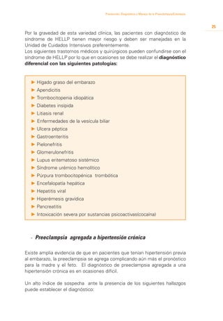 Prevención, Diagnóstico y Manejo de la Preeclampsia/Eclampsia



                                                                                                     25
Por la gravedad de esta variedad clínica, las pacientes con diagnóstico de
síndrome de HELLP tienen mayor riesgo y deben ser manejadas en la
Unidad de Cuidados Intensivos preferentemente.
Los siguientes trastornos médicos y quirúrgicos pueden confundirse con el
síndrome de HELLP por lo que en ocasiones se debe realizar el diagnóstico
diferencial con las siguientes patologías:


  P 	 ígado graso del embarazo
    H
  P 	 pendicitis
    A
  P 	 rombocitopenia idiopática
    T
  P 	 iabetes insípida
    D
  P 	 itiasis renal
    L
  P Enfermedades de la vesícula biliar
  P 	 lcera péptica
    U
  P 	 astroenteritis
    G
  P 	 ielonefritis
    P
  P 	 lomerulonefritis
    G
  P 	 upus eritematoso sistémico
    L
  P Síndrome urémico hemolítico
  P 	 úrpura trombocitopénica trombótica
    P
  P 	 ncefalopatía hepática
    E
  P 	 epatitis viral
    H
  P 	 iperémesis gravídica
    H
  P 	 ancreatitis
    P
  P 	ntoxicación severa por sustancias psicoactivas(cocaína)
    I



  - 	 reeclampsia agregada a hipertensión crónica
    P

Existe amplia evidencia de que en pacientes que tenían hipertensión previa
al embarazo, la preeclampsia se agrega complicando aún más el pronóstico
para la madre y el feto. El diagnóstico de preeclampsia agregada a una
hipertensión crónica es en ocasiones difícil.

Un alto índice de sospecha ante la presencia de los siguientes hallazgos
puede establecer el diagnóstico:
 