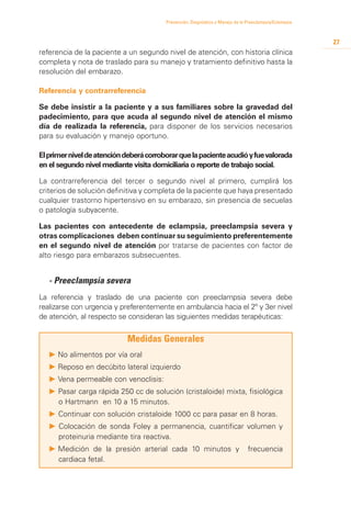 Prevención, Diagnóstico y Manejo de la Preeclampsia/Eclampsia



                                                                                                         27
referencia de la paciente a un segundo nivel de atención, con historia clínica
completa y nota de traslado para su manejo y tratamiento definitivo hasta la
resolución del embarazo.

Referencia y contrarreferencia

Se debe insistir a la paciente y a sus familiares sobre la gravedad del
padecimiento, para que acuda al segundo nivel de atención el mismo
día de realizada la referencia, para disponer de los servicios necesarios
para su evaluación y manejo oportuno.

El primer nivel de atención deberá corroborar que la paciente acudió y fue valorada
en el segundo nivel mediante visita domiciliaria o reporte de trabajo social.

La contrarreferencia del tercer o segundo nivel al primero, cumplirá los
criterios de solución definitiva y completa de la paciente que haya presentado
cualquier trastorno hipertensivo en su embarazo, sin presencia de secuelas
o patología subyacente.

Las pacientes con antecedente de eclampsia, preeclampsia severa y
otras complicaciones deben continuar su seguimiento preferentemente
en el segundo nivel de atención por tratarse de pacientes con factor de
alto riesgo para embarazos subsecuentes.


	 - Preeclampsia severa
La referencia y traslado de una paciente con preeclampsia severa debe
realizarse con urgencia y preferentemente en ambulancia hacia el 2º y 3er nivel
de atención, al respecto se consideran las siguientes medidas terapéuticas:


                            Medidas Generales
   P 	 o alimentos por vía oral
     N
   P 	 eposo en decúbito lateral izquierdo
     R
   P 	 ena permeable con venoclisis:
     V
   P	Pasar carga rápida 250 cc de solución (cristaloide) mixta, fisiológica
     o Hartmann en 10 a 15 minutos.
   P	Continuar con solución cristaloide 1000 cc para pasar en 8 horas.
   P Colocación de sonda Foley a permanencia, cuantificar volumen y
     proteinuria mediante tira reactiva.
   P 	 edición de la presión arterial cada 10 minutos y
     M                                                                          frecuencia
     cardiaca fetal.
 
