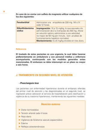 30
     En caso de no contar con sulfato de magnesio utilizar cualquiera de
     los dos siguientes:

     Fenobarbital           Administrar una ampolleta de 330 mg. IM o IV
                            cada 12 horas.
     Difenilhidantoina      Impregnación: 10 a 15 mg/kg, lo que equivale a la
     sódica                 administración de 2 a 3 ámpulas de 250 mg. Aforar
                            en solución salina y administrar a una velocidad
                            no mayor de 50 mg por minuto, (con pruebas de
                            funcionamiento hepático normales)
                            Mantenimiento: 5 a 6 mg/kg dividido en tres dosis.


     Referencia

     El traslado de estas pacientes es una urgencia, la cual debe hacerse
     preferentemente en ambulancia y con personal médico y enfermera
     acompañante, continuando con las medidas generales antes
     mencionadas. El embarazo se debe interrumpir en un plazo no mayor
     a seis horas.




     J. Tratamiento en segundo nivel de atención


     	 - Preeclampsia leve

     Las pacientes con enfermedad hipertensiva durante el embarazo referidas
     del primer nivel de atención y las diagnosticadas en el segundo nivel, se
     ingresarán previa valoración al servicio de hospitalización para clasificación y
     vigilancia de su trastorno hipertensivo, manteniendo las siguientes medidas:


                                 Atención materna

        P 	 ieta normosódica
          D
        P 	 ensión arterial cada 4 horas
          T
        P 	 eso diario
          P
        P 	 igilancia de Síndrome vasculo espasmódico
          V
        P 	 dema
          E
        P 	 eflejos osteotendinosos
          R
 