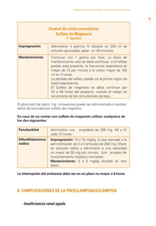 Prevención, Diagnóstico y Manejo de la Preeclampsia/Eclampsia



                                                                                                      35


                     Control de crisis convulsivas
                        Sulfato de Magnesio
                                 1ª Opción

Impregnación          Administrar 4 gramos IV diluidos en 250 ml de
                      solución glucosada, pasar en 20 minutos.
Mantenimiento         Continuar con 1 gramo por hora. La dosis de
                      mantenimiento solo se debe continuar, si el reflejo
                      patelar esta presente, la frecuencia respiratoria es
                      mayor de 12 por minuto y la uresis mayor de 100
                      ml en 4 horas.
                      La pérdida del reflejo patelar es el primer signo de
                      hipermagnesemia.
                      El Sulfato de magnesio se debe continuar por
                      24 a 48 horas del posparto, cuando el riesgo de
                      recurrencia de las convulsiones es bajo.

El gluconato de calcio 1 gr. intravenoso puede ser administrado si existen
datos de toxicidad por sulfato de magnesio.

En caso de no contar con sulfato de magnesio utilizar cualquiera de
los dos siguientes:

Fenobarbital          Administrar una      ampolleta de 330 mg. IM o IV
                      cada 12 horas.
Difenilhidantoina     Impregnación: 10 a 15 mg/kg, lo que equivale a la
sódica                administración de 2 a 3 ámpulas de 250 mg. Aforar
                      en solución salina y administrar a una velocidad
                      no mayor de 50 mg por minuto, (con pruebas de
                      funcionamiento hepático normales)
                      Mantenimiento: 5 a 6 mg/kg dividido en tres
                      dosis.

La interrupción del embarazo debe ser en un plazo no mayor a 6 horas.




K. Complicaciones de la Preeclampsia/eclampsia


  - Insuficiencia renal aguda
 