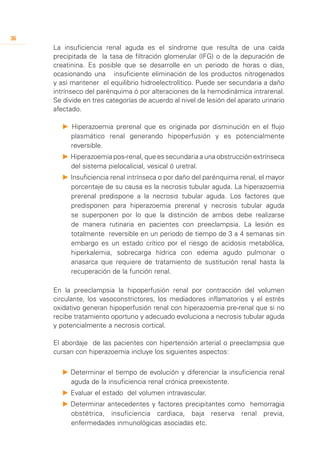 36
     La insuficiencia renal aguda es el síndrome que resulta de una caída
     precipitada de la tasa de filtración glomerular (IFG) o de la depuración de
     creatinina. Es posible que se desarrolle en un periodo de horas o días,
     ocasionando una insuficiente eliminación de los productos nitrogenados
     y así mantener el equilibrio hidroelectrolítico. Puede ser secundaria a daño
     intrínseco del parénquima ó por alteraciones de la hemodinámica intrarenal.
     Se divide en tres categorías de acuerdo al nivel de lesión del aparato urinario
     afectado.

        P Hiperazoemia prerenal que es originada por disminución en el flujo
          plasmático renal generando hipoperfusión y es potencialmente
          reversible.
        P 	 iperazoemia pos-renal, que es secundaria a una obstrucción extrínseca
          H
          del sistema pielocalicial, vesical ó uretral.
        P 	nsuficiencia renal intrínseca o por daño del parénquima renal, el mayor
          I
          porcentaje de su causa es la necrosis tubular aguda. La hiperazoemia
          prerenal predispone a la necrosis tubular aguda. Los factores que
          predisponen para hiperazoemia prerenal y necrosis tubular aguda
          se superponen por lo que la distinción de ambos debe realizarse
          de manera rutinaria en pacientes con preeclampsia. La lesión es
          totalmente reversible en un periodo de tiempo de 3 a 4 semanas sin
          embargo es un estado crítico por el riesgo de acidosis metabólica,
          hiperkalemia, sobrecarga hídrica con edema agudo pulmonar o
          anasarca que requiere de tratamiento de sustitución renal hasta la
          recuperación de la función renal.

     En la preeclampsia la hipoperfusión renal por contracción del volumen
     circulante, los vasoconstrictores, los mediadores inflamatorios y el estrés
     oxidativo generan hipoperfusión renal con hiperazoemia pre-renal que si no
     recibe tratamiento oportuno y adecuado evoluciona a necrosis tubular aguda
     y potencialmente a necrosis cortical.

     El abordaje de las pacientes con hipertensión arterial o preeclampsia que
     cursan con hiperazoemia incluye los siguientes aspectos:

        P 	 eterminar el tiempo de evolución y diferenciar la insuficiencia renal
          D
          aguda de la insuficiencia renal crónica preexistente.
        P 	 valuar el estado del volumen intravascular.
          E
        P 	 eterminar antecedentes y factores precipitantes como hemorragia
          D
          obstétrica, insuficiencia cardiaca, baja reserva renal previa,
          enfermedades inmunológicas asociadas etc.
 