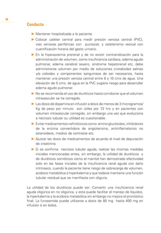 38
     Conducta

       P 	 antener hospitalizada a la paciente.
         M
       P 	 olocar catéter central para medir presión venosa central (PVC),
         C
         vías venosas periféricas con punzocat, y cateterismo vesical con
         cuantificación horaria del gasto urinario.
       P 	 n la hiperazoemia prerenal y de no existir contraindicación para la
         E
         administración de volumen, como insuficiencia cardiaca, edema agudo
         pulmonar, edema cerebral severo, síndrome hepatorenal etc, debe
         administrarse volumen por medio de soluciones cristaloides salinas
         y/o coloides y componentes sanguíneos de ser necesarios, hasta
         mantener una presión venosa central entre 8 y 10 cms de agua. Una
         elevación de 5 cms. de agua en la PVC sugiere riesgo para desarrollar
         edema agudo pulmonar.
       P 	 o se recomienda el uso de diuréticos hasta corroborar que el volumen
         N
         intravascular se ha corregido.
       P 	 as dosis de dopamina en infusión a dosis de menos de 3 microgramos/
         L
         Kg de peso por minuto son útiles por 72 hrs y en pacientes con
         volumen intravascular corregido, sin embargo una vez que evoluciona
         a necrosis tubular su utilidad es cuestionable.
       P 	 vitar medicamentos nefrotóxicos como amino-glucósidos, inhibidores
         E
         de la enzima convertidora de angiotensina, antiinflamatorios no
         asteroideos, medios de contraste etc.
       P 	 justar las dosis de medicamentos de acuerdo al nivel de depuración
         A
         de creatinina
       P 	 i se confirma necrosis tubular aguda, realizar las mismas medidas
         S
         iniciales mencionadas antes, sin embargo, la utilidad de diuréticos y
         de diuréticos osmóticos como el manitol han demostrado efectividad
         solo en las fases iniciales de la insuficiencia renal aguda con daño
         intrínseco, cuando la paciente tiene riesgo de sobrecarga de volumen,
         acidosis metabólica ó hiperkalemia y que todavía mantiene una función
         tubular residual que se manifiesta con oliguria.

     La utilidad de los diuréticos puede ser: Convertir una insuficiencia renal
     aguda oligúrica en no oligúrica, y esta puede facilitar el manejo de líquidos,
     la hiperkalemia y la acidosis metabólica sin embargo no mejora el pronóstico
     final. La furosemida puede utilizarse a dosis de 80 mg hasta 400 mg en
     infusión ó en bolos.
 