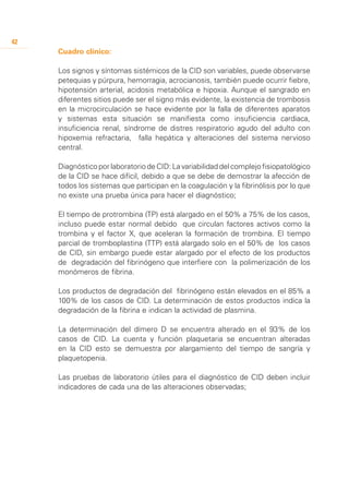 42
     Cuadro clínico:

     Los signos y síntomas sistémicos de la CID son variables, puede observarse
     petequias y púrpura, hemorragia, acrocianosis, también puede ocurrir fiebre,
     hipotensión arterial, acidosis metabólica e hipoxia. Aunque el sangrado en
     diferentes sitios puede ser el signo más evidente, la existencia de trombosis
     en la microcirculación se hace evidente por la falla de diferentes aparatos
     y sistemas esta situación se manifiesta como insuficiencia cardiaca,
     insuficiencia renal, síndrome de distres respiratorio agudo del adulto con
     hipoxemia refractaria, falla hepática y alteraciones del sistema nervioso
     central.

     Diagnóstico por laboratorio de CID: La variabilidad del complejo fisiopatológico
     de la CID se hace difícil, debido a que se debe de demostrar la afección de
     todos los sistemas que participan en la coagulación y la fibrinólisis por lo que
     no existe una prueba única para hacer el diagnóstico;

     El tiempo de protrombina (TP) está alargado en el 50% a 75% de los casos,
     incluso puede estar normal debido que circulan factores activos como la
     trombina y el factor X, que aceleran la formación de trombina. El tiempo
     parcial de tromboplastina (TTP) está alargado solo en el 50% de los casos
     de CID, sin embargo puede estar alargado por el efecto de los productos
     de degradación del fibrinógeno que interfiere con la polimerización de los
     monómeros de fibrina.

     Los productos de degradación del fibrinógeno están elevados en el 85% a
     100% de los casos de CID. La determinación de estos productos indica la
     degradación de la fibrina e indican la actividad de plasmina.

     La determinación del dímero D se encuentra alterado en el 93% de los
     casos de CID. La cuenta y función plaquetaria se encuentran alteradas
     en la CID esto se demuestra por alargamiento del tiempo de sangría y
     plaquetopenia.

     Las pruebas de laboratorio útiles para el diagnóstico de CID deben incluir
     indicadores de cada una de las alteraciones observadas;
 