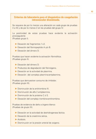 Prevención, Diagnóstico y Manejo de la Preeclampsia/Eclampsia



                                                                                                     43


 Criterios de laboratorio para el diagnóstico de coagulación
                  intravascular diseminada.

Se requiere de por lo menos una alteración en cada grupo de pruebas
(I a III) y de por lo menos 2 en las pruebas del grupo IV.

La positividad de estas pruebas hace evidente la activación
procoagulante
(Pruebas grupo I).

  P 	 levación de fragmentos 1+2.
    E
  P 	 levación del fibrinopeptido A y/o B.
    E
  P 	 levación del dimero D.
    E

Pruebas que hacen evidente la activación fibrinolítica.
(Pruebas grupo II).

  P 	 levación del dimero D.
    E
  P Productos de degradación del fibrinógeno.
  P 	 levación en la actividad de plasmina.
    E
  P 	 levación del complejo plasmina-antiplasmina.
    E

Pruebas que demuestran consumo de inhibidor.
(Pruebas grupo III).

  P 	 isminución de la antitrombina III.
    D
  P 	 isminución de alfa 2 antiplasmina.
    D
  P 	 isminución de la proteína C ó S.
    D
  P 	 levación del complejo trombina-antitrombina.
    E

Pruebas de evidencia de daño a órgano blanco
(Pruebas de grupo IV).

  P 	 levación en la actividad de deshidrogenasa láctica.
    E
  P 	 levación de la creatinina sérica.
    E
  P 	 cidosis.
    A
  P 	 isminución en la presión arterial de oxigeno.
    D
 