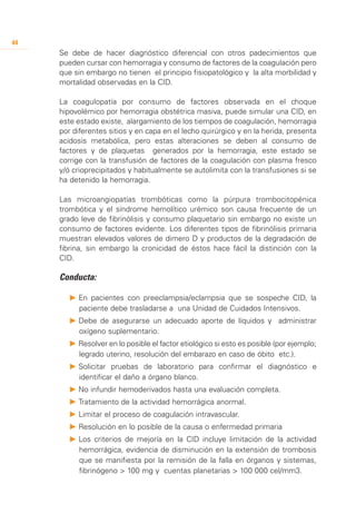 44
     Se debe de hacer diagnóstico diferencial con otros padecimientos que
     pueden cursar con hemorragia y consumo de factores de la coagulación pero
     que sin embargo no tienen el principio fisiopatológico y la alta morbilidad y
     mortalidad observadas en la CID.

     La coagulopatía por consumo de factores observada en el choque
     hipovolémico por hemorragia obstétrica masiva, puede simular una CID, en
     este estado existe, alargamiento de los tiempos de coagulación, hemorragia
     por diferentes sitios y en capa en el lecho quirúrgico y en la herida, presenta
     acidosis metabólica, pero estas alteraciones se deben al consumo de
     factores y de plaquetas generados por la hemorragia, este estado se
     corrige con la transfusión de factores de la coagulación con plasma fresco
     y/ó crioprecipitados y habitualmente se autolimita con la transfusiones si se
     ha detenido la hemorragia.

     Las microangiopatías trombóticas como la púrpura trombocitopénica
     trombótica y el síndrome hemolítico urémico son causa frecuente de un
     grado leve de fibrinólisis y consumo plaquetario sin embargo no existe un
     consumo de factores evidente. Los diferentes tipos de fibrinólisis primaria
     muestran elevados valores de dimero D y productos de la degradación de
     fibrina, sin embargo la cronicidad de éstos hace fácil la distinción con la
     CID.

     Conducta:

        P 	 n pacientes con preeclampsia/eclampsia que se sospeche CID, la
          E
          paciente debe trasladarse a una Unidad de Cuidados Intensivos.
        P 	 ebe de asegurarse un adecuado aporte de líquidos y administrar
          D
          oxígeno suplementario.
        P 	 esolver en lo posible el factor etiológico si esto es posible (por ejemplo;
          R
          legrado uterino, resolución del embarazo en caso de óbito etc.).
        P 	 olicitar pruebas de laboratorio para confirmar el diagnóstico e
          S
          identificar el daño a órgano blanco.
        P 	 o infundir hemoderivados hasta una evaluación completa.
          N
        P 	 ratamiento de la actividad hemorrágica anormal.
          T
        P 	 imitar el proceso de coagulación intravascular.
          L
        P 	 esolución en lo posible de la causa o enfermedad primaria
          R
        P 	 os criterios de mejoría en la CID incluye limitación de la actividad
          L
          hemorrágica, evidencia de disminución en la extensión de trombosis
          que se manifiesta por la remisión de la falla en órganos y sistemas,
          fibrinógeno > 100 mg y cuentas planetarias > 100 000 cel/mm3.
 