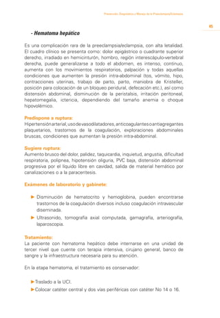 Prevención, Diagnóstico y Manejo de la Preeclampsia/Eclampsia



                                                                                                       45
	 - Hematoma hepático

Es una complicación rara de la preeclampsia/eclampsia, con alta letalidad.
El cuadro clínico se presenta como: dolor epigástrico o cuadrante superior
derecho, irradiado en hemicinturón, hombro, región interescápulo-vertebral
derecha, puede generalizarse a todo el abdomen, es intenso, continuo,
aumenta con los movimientos respiratorios, palpación y todas aquellas
condiciones que aumenten la presión intra-abdominal (tos, vómito, hipo,
contracciones uterinas, trabajo de parto, parto, maniobra de Kristeller,
posición para colocación de un bloqueo peridural, defecación etc.), así como
distensión abdominal, disminución de la peristalsis, irritación peritoneal,
hepatomegalia, ictericia, dependiendo del tamaño anemia o choque
hipovolémico.

Predispone a ruptura:
Hipertensión arterial, uso de vasodilatadores, anticoagulantes o antiagregantes
plaquetarios, trastornos de la coagulación, exploraciones abdominales
bruscas, condiciones que aumentan la presión intra-abdominal.

Sugiere ruptura:
Aumento brusco del dolor, palidez, taquicardia, inquietud, angustia, dificultad
respiratoria, polipnea, hipotensión oliguria, PVC baja, distensión abdominal
progresiva por el líquido libre en cavidad, salida de material hemático por
canalizaciones o a la paracentesis.

Exámenes de laboratorio y gabinete:

   P		 isminución de hematocrito y hemoglobina, pueden encontrarse
     D
     trastornos de la coagulación diversos incluso coagulación intravascular
     diseminada.
   P		 ltrasonido, tomografía axial computada, gamagrafía, arteriografía,
     U
     laparoscopia.

Tratamiento:
La paciente con hematoma hepático debe internarse en una unidad de
tercer nivel que cuente con terapia intensiva, cirujano general, banco de
sangre y la infraestructura necesaria para su atención.

En la etapa hematoma, el tratamiento es conservador:

   P	 raslado a la UCI.
    T
   P	 olocar catéter central y dos vías periféricas con catéter No 14 o 16.
    C
 