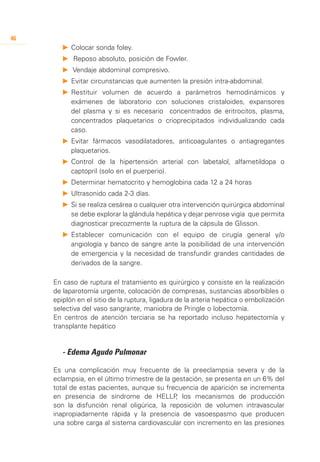 46
        P 	 olocar sonda foley.
          C
        P	 Reposo absoluto, posición de Fowler.
        P	 Vendaje abdominal compresivo.
        P 	 vitar circunstancias que aumenten la presión intra-abdominal.
          E
        P	Restituir volumen de acuerdo a parámetros hemodinámicos y
          exámenes de laboratorio con soluciones cristaloides, expansores
          del plasma y si es necesario concentrados de eritrocitos, plasma,
          concentrados plaquetarios o crioprecipitados individualizando cada
          caso.
        P	Evitar fármacos vasodilatadores, anticoagulantes o antiagregantes
          plaquetarios.
        P	Control de la hipertensión arterial con labetalol, alfametildopa o
          captopril (solo en el puerperio).
        P	Determinar hematocrito y hemoglobina cada 12 a 24 horas
        P	Ultrasonido cada 2-3 días.
        P	Si se realiza cesárea o cualquier otra intervención quirúrgica abdominal
          se debe explorar la glándula hepática y dejar penrose vigía que permita
          diagnosticar precozmente la ruptura de la cápsula de Glisson.
        P	Establecer comunicación con el equipo de cirugía general y/o
          angiología y banco de sangre ante la posibilidad de una intervención
          de emergencia y la necesidad de transfundir grandes cantidades de
          derivados de la sangre.

     En caso de ruptura el tratamiento es quirúrgico y consiste en la realización
     de laparotomía urgente, colocación de compresas, sustancias absorbibles o
     epiplón en el sitio de la ruptura, ligadura de la arteria hepática o embolización
     selectiva del vaso sangrante, maniobra de Pringle o lobectomía.
     En centros de atención terciaria se ha reportado incluso hepatectomía y
     transplante hepático


     	 - Edema Agudo Pulmonar

     Es una complicación muy frecuente de la preeclampsia severa y de la
     eclampsia, en el último trimestre de la gestación, se presenta en un 6% del
     total de estas pacientes, aunque su frecuencia de aparición se incrementa
     en presencia de síndrome de HELLP los mecanismos de producción
                                              ,
     son la disfunción renal oligúrica, la reposición de volumen intravascular
     inapropiadamente rápida y la presencia de vasoespasmo que producen
     una sobre carga al sistema cardiovascular con incremento en las presiones
 