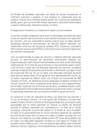 Prevención, Diagnóstico y Manejo de la Preeclampsia/Eclampsia



                                                                                                         47
de llenado de cavidades izquierdas con salida de líquido intravascular al
intersticio pulmonar y alvéolos, lo que produce un inadecuado paso de
oxígeno a través de la interfase alveolo capilar con insuficiencia respiratoria
aguda, grave, gran aumento del trabajo respiratorio, estertores diseminados
y esputo asalmonado, hipoxemia severa y muerte.

El diagnóstico inmediato y su tratamiento rápido son primordiales

La primera medida terapéutica será evitar la sobrecarga cardiovascular para
lo que se requiere del control de la crisis hipertensiva previo a la reposición
de volumen, una vez controlada la presión arterial (que no debe requerir
demasiado tiempo) la administración de volumen deberá realizarse con
mediciones continuas de frecuencia cardiaca (FC), frecuencia respiratoria
(FR) y presión venosa central (PVC) y la diuresis horaria, durante la reposición
del volumen intravascular

Una vez administrada la carga de volumen y haberse obtenido adecuada
diuresis, la administración de soluciones parenterales deberán ser
programadas para cubrir requerimientos basales y con esto, evitar sobrecarga
cardiovascular. En el caso de que la diuresis no sea suficiente (igual o mayor
a 30 ml/ hora) a pesar de una adecuada reposición de volumen, se deberá
restringir el aporte de soluciones parenterales y administrar una dosis inicial
de furosemide (20 mg, IV); de no haber una adecuada respuesta diurética
esta dosis se podrá repetir en la siguiente hora duplicándola (40 mg IV); de
no haber respuesta se deberá iniciar una infusión de furosemide de 500
mg para 24 horas, de obtenerse diuresis adecuada se deberá mantener la
infusión durante 24 horas y posteriormente valorar su retiro gradualmente;
de no haber respuesta con la infusión del diurético se deberá valorar a corto
plazo la aplicación de procedimientos dialíticos que permitan evitar y corregir
la sobrecarga cardiovascular que ocasiona el edema agudo pulmonar.

En ocasiones la falta de respuesta diurética a la reposición de volumen y
el uso de diuréticos previos a la interrupción del embarazo, nos permiten
predecir la aparición de insuficiencia renal aguda (oligúrica), por lo que resulta
aconsejable que en estas pacientes se coloque un catéter de Tenchkof
durante la cesárea, sacándolo por contrabertura a un lado de la herida
quirúrgica, colocando la punta del catéter en la fondo de saco el catéter
se fijará en la pared abdominal en forma transitoria (dejando los cojinetes
por encima de la piel) con una jareta con seda, el catéter se purga con una
solución con heparina y se deja sellado durante 24 horas del puerperio; de
no haber una adecuada respuesta diurética en ese lapso se iniciarán los
procedimientos dialíticos con 1 litro de solución para diálisis para mantener
balances hídricos negativos; este procedimiento se deberá realizar durante
 
