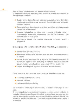 48
     30 a 36 baños hasta obtener una adecuada función renal.
     El diagnóstico clínico de edema agudo pulmonar se establece con alguno de
     los siguientes hallazgos:

       P	 	 uadro clínico de insuficiencia respiratoria aguda (aumento del trabajo
          C
          respiratorio, tiraje intercostal, retracción esternal y xifoidea, taquipnea,
          disnea y cianosis).
       P	 	 stertores finos diseminados en ambos hemitórax, con la presencia
          E
          de esputos asalmonados
       P	 	magen radiográfica de tórax que muestra infiltrado micro y
          I
          macronodular bilaterales diseminados, en alas de mariposa, con
          redistribución de flujo apical
       P	 	 asometría arterial que muestra hipoxemia refractaria severa y
          G
          progresiva


     El manejo de esta complicación deberá se inmediata y encaminada a:

       P	 	 ontrol de la crisis hipertensiva
          C
       P	 	 estricción del aporte de volumen tanto por la vía parenteral como por
          R
          la vía oral
       P	 	 so de diuréticos (furosemide 20 mg IV, de no obtenerse respuesta en
          U
          60 minutos repetir la dosis de 40 mg, de no haber respuesta adecuada
          se administrará una infusión de furosemide 500 mg para 24 hs)
       P	 mpleo de inotrópicos (digital IV o infusión de Dobutamina)
        E



     De no obtenerse respuesta con este manejo se deberá continuar con:

       P	 sistencia ventilatoria mecánica
        A
       P	 edación continua
        S
       P	niciar procedimiento dialítico
        I

     De no haberse interrumpido el embarazo, se deberá interrumpir a corto
     plazo.
     El edema agudo pulmonar debe ser manejado en tercer nivel en unidades de
     cuidados intensivos, por lo que el traslado se debe hacer siempre que sea
     posible, asegurando que se haga con una ambulancia de alta tecnología, con
     asistencia ventilatoria mecánica y con médico especialista que acompañe a
     la paciente.
 