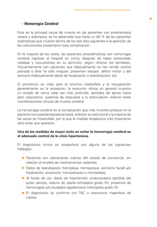 Prevención, Diagnóstico y Manejo de la Preeclampsia/Eclampsia



                                                                                                       49
	   - Hemorragia Cerebral

Esta es la principal causa de muerte en las pacientes con preeclampsia
severa y eclampsia; se ha observado que hasta un 60 % de las pacientes
eclámpticas que mueren dentro de los dos días siguientes a la aparición de
las convulsiones presentaron esta complicación.

En la mayoría de los casos, las pacientes preeclámpticas con hemorragia
cerebral ingresan al hospital en coma, después de haber presentado
cefaleas y convulsiones en su domicilio, según refieren los familiares,
frecuentemente son pacientes que habitualmente no han tenido control
prenatal o éste ha sido irregular, presentan estupor, déficit motor y del
sensorio (habitualmente datos de focalización o lateralización), etc.

El pronóstico es malo para el binomio madre/feto y la recuperación
generalmente es la excepción; la evolución clínica en general muestra
un estado de coma cada vez más profundo, periodos de apnea hasta
paro respiratorio, ausencia de respuesta a la estimulación externa hasta
manifestaciones clínicas de muerte cerebral.

La hemorragia cerebral es la complicación que más muertes produce en la
paciente con preeclampsia/eclampsia, la lesión es estructural y la mayoría de
las veces es irreversible, por lo que la medida terapéutica más importante
será evitar que aparezca.

Una de las medidas de mayor éxito en evitar la hemorragia cerebral es
el adecuado control de la crisis hipertensiva.

El diagnóstico clínico se sospechará con alguno de los siguientes
hallazgos:

    P	 	 acientes con alteraciones súbitas del estado de conciencia, sin
       P
       relación al empleo de medicamentos sedantes.
    P		 atos de lateralización (hemiplejia, hemiparesia, asimetría facial) y/o
      D
      focalización, anisocoria, monoparesias o monoplejías.
    P		 l fondo de ojo: datos de hipertensión endocraneana (pérdida del
      A
      pulso venoso, edema de papila–retinopatía grado IV), presencia de
      hemorragias y/o exudados algodonosos (retinopatía grado III).
    P	 	 l diagnóstico se confirma con TAC o resonancia magnética de
       E
       cráneo.
 