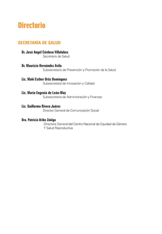 Directorio

SECRETARÍA DE SALUD

    Dr. José Angel Córdova Villalobos
	                   Secretario de Salud

    Dr. Mauricio Hernández Avila
	                   Subsecretario de Prevención y Promoción de la Salud

    Lic. Maki Esther Ortíz Domínguez
	                   Subsecretaria de Innovación y Calidad

    Lic. María Eugenia de León-May
	                   Subsecretaria de Administración y Finanzas

    Lic. Guillermo Rivera Juárez
	                   Director General de Comunicación Social

    Dra. Patricia Uribe Zúñiga
	                   Directora General ����������������������������������������
                                      del Centro Nacional de Equidad de Género
	                   Y Salud Reproductiva
 