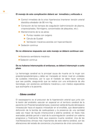 50
     El manejo de esta complicación deberá ser inmediata y enfocada a:

       P		 ontrol inmediato de la crisis hipertensiva (mantener tensión arterial
         C
         diastólica alrededor de 90 mm Hg.
       P		 orrección de los tiempos de coagulación (administración de plasma,
         C
         crioprecipitados, fibrinógeno, concentrados de plaquetas, etc.).
       P	 	 antenimiento de la vía aérea:
          M
             P	 	Puntas nasales con oxígeno
             P	 	Cánula de Guedel
             P		Ventilación mecánica asistida con hiperventilación
       P	 	 edación continua
          S

     De no obtenerse respuesta con este manejo se deberá continuar con:

       P	 sistencia ventilatoria mecánica
        A
       P	 edación continua
        S

     De no haberse interrumpido el embarazo, se deberá interrumpir a corto
     plazo

     La hemorragia cerebral es la principal causa de muerte en la mujer con
     preeclampsia/eclampsia y debe ser manejado en tercer nivel en unidades
     de cuidados intensivos, por lo que el traslado se debe hacer siempre
     que sea posible, asegurando que se realice con una ambulancia de alta
     tecnología, con asistencia ventilatoria mecánica y con médico especialista
     que acompañe a la paciente.


     	 - Edema cerebral

     El vasoespasmo es el precursor de la hipertensión arterial que junto con
     la lesión del endotelio vascular en especial en el territorio cerebral de la
     paciente con Preeclampsia/eclampsia, ocasionan salida de líquido del espacio
     intravascular hacia el espacio intracelular en el encéfalo, que desencadena
     disfunción de la bomba de sodio-potasio y la presencia de una cantidad
     cada vez mayor de líquido intraneuronal o edema cerebral, en fases más
     avanzadas pérdida parcial o total de la autorregulación cerebral con edema
     progresivo y finalmente fatal, que ocasiona muerte cerebral. Una de las
     manifestaciones clínicas más importantes de este edema cerebral, son las
     alteraciones del estado de conciencia y la presencia de crisis convulsivas
 