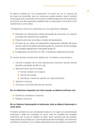 Prevención, Diagnóstico y Manejo de la Preeclampsia/Eclampsia



                                                                                                        51
El edema cerebral es una complicación funcional que en la mayoría de
las veces es reversible, pero en ocasiones puede producir lesión cerebral
anoxoisquémica irreversible, por lo que la medida terapéutica más importante
será evitar que ésta aparezca estableciendo un adecuado control de la crisis
hipertensiva a corto plazo.

El diagnóstico clínico se sospechará con los siguientes hallazgos:

  P	 Pacientes con alteraciones súbitas del estado de conciencia, sin relación
     	
     al empleo de medicamentos sedantes.
  P	 Presencia de crisis convulsiva sin datos de lateralización.
     	
  P	 Al fondo de ojo: datos de hipertensión edocraneana (pérdida del pulso
     	
     venoso, edema de papila–retinopatía grado IV), presencia de hemorragias
     y/o exudados algodonosos (retinopatía grado III).
  P	 El diagnóstico se confirma con TAC o resonancia magnética de cráneo.
     	

El manejo de esta complicación deberá ser inmediata y encaminada a:

  1.- Control inmediato de la crisis hipertensiva (mantener tensión arterial
     diastólica alrededor de 90 mm Hg
  2.- Mantenimiento de la vía aérea:
        P	Puntas nasales con oxígeno
        P	Cánula de Guedel
        P	Ventilación mecánica asistida con hiperventilación
  3.- Sedación continua
  4.- Diuréticos osmóticos del tipo de manitol

De no obtenerse respuesta con este manejo se deberá continuar con:

  P		 sistencia ventilatoria mecánica
    A
  P		 edación continua
    S

De no haberse interrumpido el embarazo, éste se deberá interrumpir a
corto plazo

El edema cerebral es una complicación grave en la mujer con preeclampsia/
eclampsia y debe ser manejado en tercer nivel en unidades de cuidados
intensivos, por lo que el traslado se debe hacer siempre que sea posible,
asegurando que se haga con una ambulancia de alta tecnología, con asistencia
ventilatoria mecánica y con médico especialista que acompañe a la paciente.
 