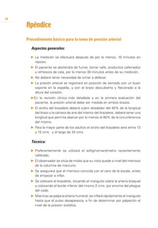 54

     Apéndice
     Procedimiento básico para la toma de presión arterial

     	   Aspectos generales:

         P		 a medición se efectuará después de por lo menos, 10 minutos en
           L
           reposo.
         P	 	 l paciente se abstendrá de fumar, tomar café, productos cafeinados
            E
            y refrescos de cola, por lo menos 30 minutos antes de su medición.
         P	 	 o deberá tener necesidad de orinar o defecar.
            N
         P	 	 a presión arterial se registrará en posición de sentado con un buen
            L
            soporte en la espalda, y con el brazo descubierto y flexionado a la
            altura del corazón.
         P	 n la revisión clínica más detallada y en la primera evaluación del
          E
           paciente, la presión arterial debe ser medida en ambos brazos.
         P	 	 l ancho del brazalete deberá cubrir alrededor del 40% de la longitud
            E
            del brazo y la cámara de aire del interior del brazalete, deberá tener una
            longitud que permita abarcar por lo menos el 80% de la circunferencia
            del mismo.
         P	 	 ara la mayor parte de los adultos el ancho del brazalete será entre 13
            P
            y 15 cms. y el largo de 24 cms.

     	   Técnica:

         P	 	 referentemente se utilizará el esfigmomanómetro recientemente
            P
            calibrado.
         P	 	 l observador se sitúa de modo que su vista quede a nivel del menisco
            E
            de la columna de mercurio.
         P	 	 e asegurará que el menisco coincida con el cero de la escala, antes
            S
            de empezar a inflar.
         P	 	 e colocará el brazalete, situando el manguito sobre la arteria braquial
            S
            y colocando el borde inferior del mismo 2 cms. por encima del pliegue
            del codo.
         P	 	 ientras se palpa la arteria humeral, se inflará rápidamente el manguito
            M
            hasta que el pulso desaparezca, a fin de determinar por palpación el
            nivel de la presión sistólica.
 