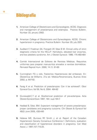 56

     Bibliografía
     	


     1.	 American College of Obstetricians and Gynecologists. ACOG. Diagnosis
         and management of preeclampsia and eclampsia. Practice Bulletin.
         Number 33, january 2002.


     2.	 American College of Obstetricians and Gynecologists. ACOG. Chronic
         hypertension in pregnancy. Practice Bulletin. Number 29, july 2001.


     3.	 Audibert F Friedman SA, Frangieh AY, Sibai B M. Clinical utility of strict
                   ,
         diagnostic criteria for the HELLP: Hemolysis, elevated liver enzymes,
         and low platelets syndrome. Am J Obstet Gynecol. 1996; 175:460-464
     .
     4.	 Comité Internacional de Editores de Revistas Médicas. Requisitos
         uniformes para preparar manuscritos enviados a revistas biomédicas.
         Perinatol Reprod Hum. 2000; 14 (1): 61-69


     5.	 Cunningham FG y cols. Trastornos Hipertensivos del embarazo. En:
         Obstetricia de Williams. 21a ed. Médica-Panamericana, Buenos Aires
         2002, p. 647-92.


     6.	 Farag K et al. Prediction of preeclampsia: Can it be achieved?. Obst
         Gynecol Surv. Vol 59, No 6, 2004. 464-82


     7.	 Grunewald-C.T et al. Biochemical prediction of pre-eclampsia. Acta
         Obstet-Gynecol-Scan.1997; 164: supl.104-7.


     8.	 Haddad B, Sibai, BM. Expectant management of severe preeclampsia:
         proper candidates and pregnancy outcome. Clin Obstet & Gynecol Vol
         48(2) June 2005, 430-440


     9.	 Helewa ME, Burrows RF Smith J, et al. Report of the Canadian
                                   ,
         Hypertension Society Consensus Conference:1. Definitions, evaluation
         and classification of hypertensive disorders in pregnancy. Can Med
         Assoc J. 1997;157:715-25.
 