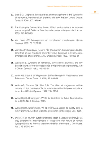 Prevención, Diagnóstico y Manejo de la Preeclampsia/Eclampsia



                                                                                                        59
32.	 Sibai BM. Diagnosis, controversies, and Management of the Syndrome
     of hemolysis, elevated Liver Enzimes, and Low Platelet Count. Obstet
     Gynecol. 2004. 103. 981-91.


33.	 The Eclampsia Collaborative Group. Which anticonvulsant for women
     with eclampsia? Evidence from the collaborative eclampsia trial. Lancet.
     1995; 345:1455-63.


34.	 Van Hook JW. Management of complicated preeclampsia. Semin
     Perinatol 1999 ,23 (1):79-90.


35.	 Vermillon ST, Scardo JA, Newmn RB, Chauhan SP A randomized, double-
                                                      .
     blind trial of oral nifedipine and intravenous Labetalol in hypertensive
     emergencies of pregnancy. Am J Obstet Gynecol 1999, 181,858-61.


36.	 Weinstein L. Syndrome of hemolysis, elevated liver enzymes, and low
     platelet count A severe consequence of hypertension in pregnancy. Am
     J Obstet Gynecol. 1982; 142:159-67.


37.	 Witlin AG, Sibai B M. Magnesium Sulfate Therapy in Preeclampsia and
     Eclampsia. Obstet Gynecol. 1998; 92: 883-89.


38.	 Witlin AG, Friedman SA, Sibai B M. The effect of magnesium sulfate
     therapy on the duration of labor in women with mild preeclampsia at
     term. Am J Obstet Gynecol. 1997; 176: 623-7.


39.	 World Health Organization. WHO. La biblioteca de Salud Reproductiva
     de la OMS, No 8. Ginebra, 2005.


40.	 World Health Organization. WHO. Improving access to quality care in
     family planning. Medical Eligibility. Criteria for contraceptive use. 2005.


41.	 Zhou l. et al. Human cytotrophoblasts adopt a vascular phenotype as
     they differentiate. Preeclampsia is associated with failure of human
     cytotrphoblasts to mimic a vascular adhesión phenotype. J Clin Invest.
     1997; 49 2139-2164.
 