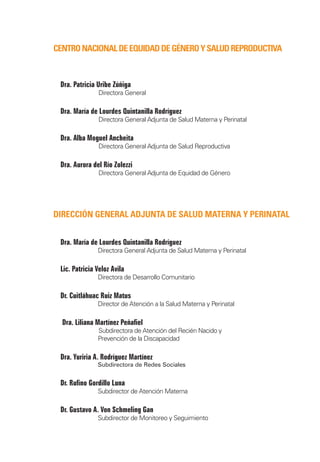 Centro Nacional de Equidad de Género y Salud Reproductiva



    Dra. Patricia Uribe Zúñiga
		                Directora General

    Dra. María de Lourdes Quintanilla Rodríguez
		                Directora General Adjunta de Salud Materna y Perinatal

    Dra. Alba Moguel Ancheita
		                Directora General Adjunta de Salud Reproductiva

    Dra. Aurora del Río Zolezzi
		                Directora General Adjunta de Equidad de Género




Dirección general adjunta de Salud Materna y Perinatal	


    Dra. María de Lourdes Quintanilla Rodríguez
		                Directora General Adjunta de Salud Materna y Perinatal

    Lic. Patricia Veloz Avila
		                Directora de Desarrollo Comunitario
    	
    Dr. Cuitláhuac Ruiz Matus
		                Director de Atención a la Salud Materna y Perinatal

    	Dra. Liliana Martínez Peñafiel
		                Subdirectora de Atención del Recién Nacido y
		                Prevención de la Discapacidad

    Dra. Yuriria A. Rodríguez Martínez
	   	             Subdirectora de Redes Sociales


    Dr. Rufino Gordillo Luna
		                Subdirector de Atención Materna

    Dr. Gustavo A. Von Schmeling Gan		
		                Subdirector de Monitoreo y Seguimiento
 