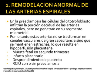 En la preeclampsia las células del citotrofoblasto
infiltran la porción decidual de las arterias
espirales, pero no penetran en su segmento
miometrial.
 Por lo tanto estas arterias no se trasforman en
canales vasculares de gran capacitancia sino que
se mantienen estrechas, lo que resulta en
hipoperfusión placentaria.
• Muerte fetal en segundo trimestre
• Infarto placentario
• Desprendimiento de placenta
• RCIU con o sin preeclampsia


Fisiopatología de la preeclampsia. ¿es posible prevenirla? Dr raffaele carputo. Servicio de obstetricia y ginecología, hospital universitario
virgen de las nieves, granada España. Mayo 2013

 